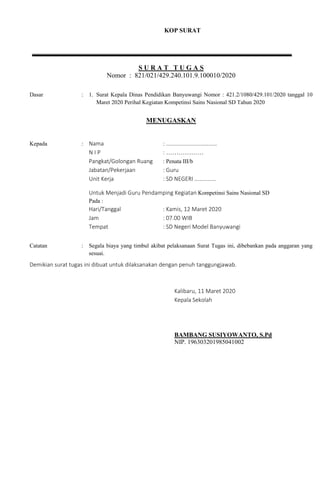 KOP SURAT
S U R A T T U G A S
Nomor : 821/021/429.240.101.9.100010/2020
Dasar : 1. Surat Kepala Dinas Pendidikan Banyuwangi Nomor : 421.2/1080/429.101/2020 tanggal 10
Maret 2020 Perihal Kegiatan Kompetinsi Sains Nasional SD Tahun 2020
MENUGASKAN
Kepada : Nama : ………………………………
N I P : ………………
Pangkat/Golongan Ruang : Penata III/b
Jabatan/Pekerjaan : Guru
Unit Kerja : SD NEGERI ……………
Untuk Menjadi Guru Pendamping Kegiatan Kompetinsi Sains Nasional SD
Pada :
Hari/Tanggal : Kamis, 12 Maret 2020
Jam : 07.00 WIB
Tempat : SD Negeri Model Banyuwangi
Catatan : Segala biaya yang timbul akibat pelaksanaan Surat Tugas ini, dibebankan pada anggaran yang
sesuai.
Demikian surat tugas ini dibuat untuk dilaksanakan dengan penuh tanggungjawab.
Kalibaru, 11 Maret 2020
Kepala Sekolah
BAMBANG SUSIYOWANTO, S.Pd
NIP. 196303201985041002
 