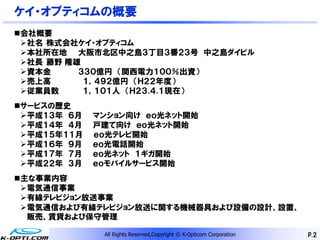 ケイ・オプティコムの概要
会社概要
 社名 株式会社ケイ・オプティコム
 本社所在地 大阪市北区中之島３丁目３番２３号 中之島ダイビル
 社長 藤野 隆雄
 資本金     ３３０億円 （関西電力１００％出資）
 売上高      １，４９２億円 （Ｈ２２年度）
 従業員数     １，１０１人 （Ｈ２３.４.１現在）
サービスの歴史
 平成１３年 ６月   マンション向け ｅｏ光ネット開始
 平成１４年 ４月   戸建て向け ｅｏ光ネット開始
 平成１５年１１月   ｅｏ光テレビ開始
 平成１６年 ９月   ｅｏ光電話開始
 平成１７年 ７月   ｅｏ光ネット １ギガ開始
 平成２２年 ３月   ｅｏモバイルサービス開始
主な事業内容
 電気通信事業
 有線テレビジョン放送事業
 電気通信および有線テレビジョン放送に関する機械器具および設備の設計、設置、
  販売、賃貸および保守管理

              All Rights Reserved,Copyright © K-Opticom Corporation   P.2
 