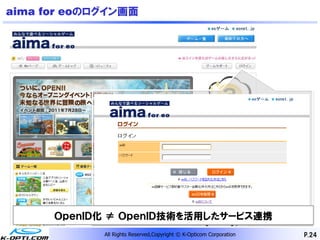 aima for eoのログイン画面




      ＯｐｅｎＩＤ化 ≠ ＯｐｅｎＩＤ技術を活用したサービス連携
             All Rights Reserved,Copyright © K-Opticom Corporation   P.24
 