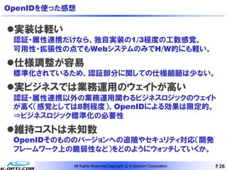 OpenIDを使った感想

実装は軽い
 認証・属性連携だけなら、独自実装の1/3程度の工数感覚。
 可用性・拡張性の点でもWebシステムのみでH/W的にも軽い。
仕様調整が容易
 標準化されているため、認証部分に関しての仕様齟齬は少ない。
実ビジネスでは業務運用のウェイトが高い
 認証・属性連携以外の業務運用関わるビジネスロジックのウェイト
 が高く（感覚としては8割程度）、OpenIDによる効果は限定的。
 ⇒ビジネスロジック標準化の必要性
維持コストは未知数
 OpenIDそのもののバージョンへの追随やセキュリティ対応（開発
 フレームワーク上の脆弱性など）をどのようにウォッチしていくか。

           All Rights Reserved,Copyright © K-Opticom Corporation   P.26
 