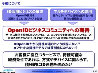 今後について

 ID活用ビジネスの推進                            マルチデバイスへの応用
     OpenID技術を                         様々なデバイスと情報を組み合わせ
  活用することでビジネスを加速                           新たな価値創造



 OpenIDビジネスコミュニティへの期待
 サービス提供を拡大したいというニーズ、コンテンツを調達したいというニーズ
  が大きな広がりとなり、様々なビジネスモデルが活発に生まれる経済環境

    OpenIDだから提携が進むという状況にない？
    フラットな提携モデルでは差別化にならない？

    お客様に役立つサービスで、持続可能な
  経済条件であれば、方式やデバイスに関わらず、
       積極的にID連携を進めたい
            All Rights Reserved,Copyright © K-Opticom Corporation   P.30
 