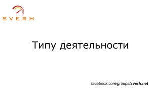 Типу деятельности
facebook.com/groups/sverh.net
 