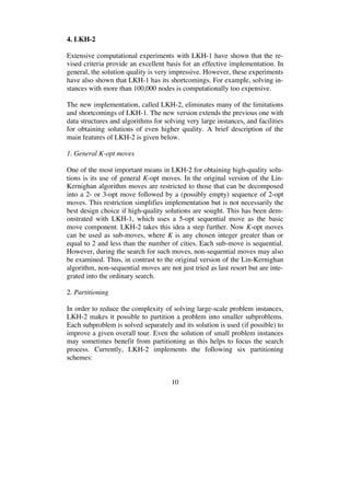 10
4. LKH-2
Extensive computational experiments with LKH-1 have shown that the re-
vised criteria provide an excellent basis for an effective implementation. In
general, the solution quality is very impressive. However, these experiments
have also shown that LKH-1 has its shortcomings. For example, solving in-
stances with more than 100,000 nodes is computationally too expensive.
The new implementation, called LKH-2, eliminates many of the limitations
and shortcomings of LKH-1. The new version extends the previous one with
data structures and algorithms for solving very large instances, and facilities
for obtaining solutions of even higher quality. A brief description of the
main features of LKH-2 is given below.
1. General K-opt moves
One of the most important means in LKH-2 for obtaining high-quality solu-
tions is its use of general K-opt moves. In the original version of the Lin-
Kernighan algorithm moves are restricted to those that can be decomposed
into a 2- or 3-opt move followed by a (possibly empty) sequence of 2-opt
moves. This restriction simplifies implementation but is not necessarily the
best design choice if high-quality solutions are sought. This has been dem-
onstrated with LKH-1, which uses a 5-opt sequential move as the basic
move component. LKH-2 takes this idea a step further. Now K-opt moves
can be used as sub-moves, where K is any chosen integer greater than or
equal to 2 and less than the number of cities. Each sub-move is sequential.
However, during the search for such moves, non-sequential moves may also
be examined. Thus, in contrast to the original version of the Lin-Kernighan
algorithm, non-sequential moves are not just tried as last resort but are inte-
grated into the ordinary search.
2. Partitioning
In order to reduce the complexity of solving large-scale problem instances,
LKH-2 makes it possible to partition a problem into smaller subproblems.
Each subproblem is solved separately and its solution is used (if possible) to
improve a given overall tour. Even the solution of small problem instances
may sometimes benefit from partitioning as this helps to focus the search
process. Currently, LKH-2 implements the following six partitioning
schemes:
 