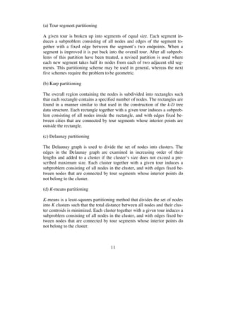 11
(a) Tour segment partitioning
A given tour is broken up into segments of equal size. Each segment in-
duces a subproblem consisting of all nodes and edges of the segment to-
gether with a fixed edge between the segment’s two endpoints. When a
segment is improved it is put back into the overall tour. After all subprob-
lems of this partition have been treated, a revised partition is used where
each new segment takes half its nodes from each of two adjacent old seg-
ments. This partitioning scheme may be used in general, whereas the next
five schemes require the problem to be geometric.
(b) Karp partitioning
The overall region containing the nodes is subdivided into rectangles such
that each rectangle contains a specified number of nodes. The rectangles are
found in a manner similar to that used in the construction of the k-D tree
data structure. Each rectangle together with a given tour induces a subprob-
lem consisting of all nodes inside the rectangle, and with edges fixed be-
tween cities that are connected by tour segments whose interior points are
outside the rectangle.
(c) Delaunay partitioning
The Delaunay graph is used to divide the set of nodes into clusters. The
edges in the Delaunay graph are examined in increasing order of their
lengths and added to a cluster if the cluster’s size does not exceed a pre-
scribed maximum size. Each cluster together with a given tour induces a
subproblem consisting of all nodes in the cluster, and with edges fixed be-
tween nodes that are connected by tour segments whose interior points do
not belong to the cluster.
(d) K-means partitioning
K-means is a least-squares partitioning method that divides the set of nodes
into K clusters such that the total distance between all nodes and their clus-
ter centroids is minimized. Each cluster together with a given tour induces a
subproblem consisting of all nodes in the cluster, and with edges fixed be-
tween nodes that are connected by tour segments whose interior points do
not belong to the cluster.
 