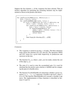 15
Suppose the first element, t1, of the t-sequence has been selected. Then an
iterative algorithm for generating the remaining elements may be imple-
mented as shown in the pseudo code below.
for (each t[2] in {PRED(t[1]), SUC(t[1])}) {
G[0] = C(t[1], t[2]);
for (each candidate edge (t[2], t[3])) {
if (t[3] != PRED(t[2]) && t[3] != SUC(t[2]) &&
(G[1] = G[0] - C(t[2], t[3]) > 0) {
for (each t[4] in {PRED(t[3]), SUC(t[3])}) {
G[2] = G[1] + C(t[3], t[4]);
if (FeasibleKOptMove(2) &&
(Gain = G[2] - C(t[4], t[1])) > 0) {
MakeKOptMove(2);
return Gain;
}
}
inner loops for choosing t[5], ..., t[2K]
}
}
}
Comments:
• The t-sequence is stored in an array, t, of nodes. The three outermost
loops choose the elements t[2], t[3], and t[4]. The operations PRED
and SUC return for a given node respectively its predecessor and
successor on the tour,
• The function C(ta, tb), where ta and tb are two nodes, returns the cost
of the edge (ta, tb).
• The array G is used to store the accumulated gain. It is used for
checking that the positive gain criterion is fulfilled and for comput-
ing the gain of a feasible move.
• The function FeasibleKOptMove(k) determines whether a given t-se-
quence, (t1, t2, ..., t2k-1, t2k), represents a feasible k-opt move, where 2
≤ k ≤ K. The function MakeKOptMove(k) executes a feasible k-opt
move. The implementation of these functions is described in Sec-
tions 5.3 and 5.4.
 