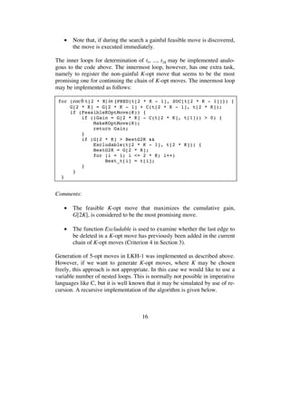 16
• Note that, if during the search a gainful feasible move is discovered,
the move is executed immediately.
The inner loops for determination of t5, ..., t2K may be implemented analo-
gous to the code above. The innermost loop, however, has one extra task,
namely to register the non-gainful K-opt move that seems to be the most
promising one for continuing the chain of K-opt moves. The innermost loop
may be implemented as follows:
for (each t[2 * K] in {PRED(t[2 * K - 1], SUC[t[2 * K - 1]]}) {
G[2 * K] = G[2 * K - 1] + C(t[2 * K - 1], t[2 * K]);
if (FeasibleKOptMove(K)) {
if ((Gain = G[2 * K] - C(t[2 * K], t[1])) > 0) {
MakeKOptMove(K);
return Gain;
}
if (G[2 * K] > BestG2K &&
Excludable(t[2 * K - 1], t[2 * K])) {
BestG2K = G[2 * K];
for (i = 1; i <= 2 * K; i++)
Best_t[i] = t[i];
}
}
}
Comments:
• The feasible K-opt move that maximizes the cumulative gain,
G[2K], is considered to be the most promising move.
• The function Excludable is used to examine whether the last edge to
be deleted in a K-opt move has previously been added in the current
chain of K-opt moves (Criterion 4 in Section 3).
Generation of 5-opt moves in LKH-1 was implemented as described above.
However, if we want to generate K-opt moves, where K may be chosen
freely, this approach is not appropriate. In this case we would like to use a
variable number of nested loops. This is normally not possible in imperative
languages like C, but it is well known that it may be simulated by use of re-
cursion. A recursive implementation of the algorithm is given below.
 