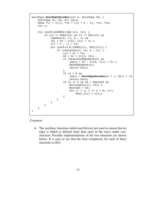 17
GainType BestKOptMoveRec(int k, GainType G0) {
GainType G1, G2, G3, Gain;
Node *t1 = t[1], *t2 = t[2 * k - 2], *t3, *t4;
int i;
for (each candidate edge (t2, t3)) {
if (t3 != PRED(t2) && t3 != SUC(t2) &&
!Added(t2, t3, k - 2) &&
(G1 = G0 – C(t2, t3)) > 0) {
t[2 * k - 1] = t3;
for (each t4 in {PRED(t3), SUC(t3)}) {
if (!Deleted(t3, t4, k - 2)) {
t[2 * k] = t4;
G2 = G1 + C(t3, t4);
if (FeasibleKOptMove(k) &&
(Gain = G2 - C(t4, t1)) > 0) {
MakeKOptMove(k);
return Gain;
}
if (k < K &&
(Gain = BestKOptMoveRec(k + 1, G2)) > 0)
return Gain;
if (k == K && G2 > BestG2K &&
Excludable(t3, t4)) {
BestG2K = G2;
for (i = 1; i <= 2 * K; i++)
Best_t[i] = t[i];
}
}
}
}
}
}
Comment:
• The auxiliary functions Added and Deleted are used to ensure that no
edge is added or deleted more than once in the move under con-
struction. Possible implementations of the two functions are shown
below. It is easy to see that the time complexity for each of these
functions is O(k).
 