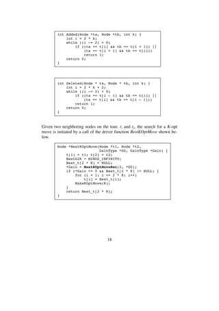 18
int Added(Node *ta, Node *tb, int k) {
int i = 2 * k;
while ((i -= 2) > 0)
if ((ta == t[i] && tb == t[i + 1]) ||
(ta == t[i + 1] && tb == t[i]))
return 1;
return 0;
}
int Deleted(Node * ta, Node * tb, int k) {
int i = 2 * k + 2;
while ((i -= 2) > 0)
if ((ta == t[i - 1] && tb == t[i]) ||
(ta == t[i] && tb == t[i - 1]))
return 1;
return 0;
}
Given two neighboring nodes on the tour, t1 and t2, the search for a K-opt
move is initiated by a call of the driver function BestKOptMove shown be-
low.
Node *BestKOptMove(Node *t1, Node *t2,
GainType *G0, GainType *Gain) {
t[1] = t1; t[2] = t2;
BestG2K = MINUS_INFINITY;
Best_t[2 * K] = NULL;
*Gain = BestKOptMoveRec(2, *G0);
if (*Gain <= 0 && Best_t[2 * K] != NULL) {
for (i = 1; i <= 2 * K; i++)
t[i] = Best_t[i];
MakeKOptMove(K);
}
return Best_t[2 * K];
}
 