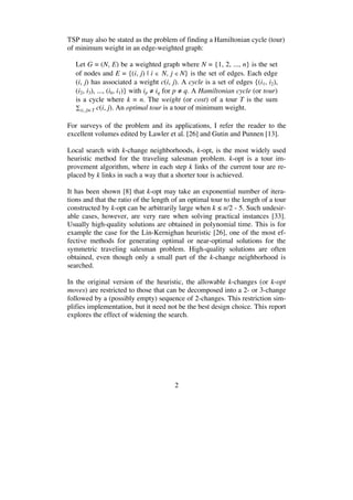 2
TSP may also be stated as the problem of finding a Hamiltonian cycle (tour)
of minimum weight in an edge-weighted graph:
Let G = (N, E) be a weighted graph where N = {1, 2, ..., n} is the set
of nodes and E = {(i, j) | i N, j N} is the set of edges. Each edge
(i, j) has associated a weight c(i, j). A cycle is a set of edges {(i1, i2),
(i2, i3), ..., (ik, i1)} with ip iq for p q. A Hamiltonian cycle (or tour)
is a cycle where k = n. The weight (or cost) of a tour T is the sum
(i, j) T c(i, j). An optimal tour is a tour of minimum weight.
For surveys of the problem and its applications, I refer the reader to the
excellent volumes edited by Lawler et al. [26] and Gutin and Punnen [13].
Local search with k-change neighborhoods, k-opt, is the most widely used
heuristic method for the traveling salesman problem. k-opt is a tour im-
provement algorithm, where in each step k links of the current tour are re-
placed by k links in such a way that a shorter tour is achieved.
It has been shown [8] that k-opt may take an exponential number of itera-
tions and that the ratio of the length of an optimal tour to the length of a tour
constructed by k-opt can be arbitrarily large when k n/2 - 5. Such undesir-
able cases, however, are very rare when solving practical instances [33].
Usually high-quality solutions are obtained in polynomial time. This is for
example the case for the Lin-Kernighan heuristic [26], one of the most ef-
fective methods for generating optimal or near-optimal solutions for the
symmetric traveling salesman problem. High-quality solutions are often
obtained, even though only a small part of the k-change neighborhood is
searched.
In the original version of the heuristic, the allowable k-changes (or k-opt
moves) are restricted to those that can be decomposed into a 2- or 3-change
followed by a (possibly empty) sequence of 2-changes. This restriction sim-
plifies implementation, but it need not be the best design choice. This report
explores the effect of widening the search.
 