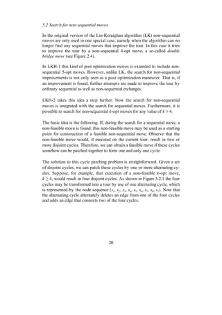 20
5.2 Search for non-sequential moves
In the original version of the Lin-Kernighan algorithm (LK) non-sequential
moves are only used in one special case, namely when the algorithm can no
longer find any sequential moves that improve the tour. In this case it tries
to improve the tour by a non-sequential 4-opt move, a so-called double
bridge move (see Figure 2.4).
In LKH-1 this kind of post optimization moves is extended to include non-
sequential 5-opt moves. However, unlike LK, the search for non-sequential
improvements is not only seen as a post optimization maneuver. That is, if
an improvement is found, further attempts are made to improve the tour by
ordinary sequential as well as non-sequential exchanges.
LKH-2 takes this idea a step further. Now the search for non-sequential
moves is integrated with the search for sequential moves. Furthermore, it is
possible to search for non-sequential k-opt moves for any value of k 4.
The basic idea is the following. If, during the search for a sequential move, a
non-feasible move is found, this non-feasible move may be used as a starting
point for construction of a feasible non-sequential move. Observe that the
non-feasible move would, if executed on the current tour, result in two or
more disjoint cycles. Therefore, we can obtain a feasible move if these cycles
somehow can be patched together to form one and only one cycle.
The solution to this cycle patching problem is straightforward. Given a set
of disjoint cycles, we can patch these cycles by one or more alternating cy-
cles. Suppose, for example, that execution of a non-feasible k-opt move,
k 4, would result in four disjoint cycles. As shown in Figure 5.2.1 the four
cycles may be transformed into a tour by use of one alternating cycle, which
is represented by the node sequence (s1, s2, s3, s4, s5, s6, s7, s8, s1). Note that
the alternating cycle alternately deletes an edge from one of the four cycles
and adds an edge that connects two of the four cycles.
 