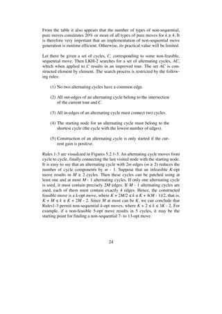 24
From the table it also appears that the number of types of non-sequential,
pure moves constitutes 20% or more of all types of pure moves for k 4. It
is therefore very important that an implementation of non-sequential move
generation is runtime efficient. Otherwise, its practical value will be limited.
Let there be given a set of cycles, C, corresponding to some non-feasible,
sequential move. Then LKH-2 searches for a set of alternating cycles, AC,
which when applied to C results in an improved tour. The set AC is con-
structed element by element. The search process is restricted by the follow-
ing rules:
(1) No two alternating cycles have a common edge.
(2) All out-edges of an alternating cycle belong to the intersection
of the current tour and C.
(3) All in-edges of an alternating cycle must connect two cycles.
(4) The starting node for an alternating cycle must belong to the
shortest cycle (the cycle with the lowest number of edges).
(5) Construction of an alternating cycle is only started if the cur-
rent gain is positive.
Rules 1-3 are visualized in Figures 5.2.1-3. An alternating cycle moves from
cycle to cycle, finally connecting the last visited node with the starting node.
It is easy to see that an alternating cycle with 2m edges (m 2) reduces the
number of cycle components by m - 1. Suppose that an infeasible K-opt
move results in M 2 cycles. Then these cycles can be patched using at
least one and at most M - 1 alternating cycles. If only one alternating cycle
is used, it must contain precisely 2M edges. If M - 1 alternating cycles are
used, each of them must contain exactly 4 edges. Hence, the constructed
feasible move is a k-opt move, where K + 2M/2 k K + 4(M - 1)/2, that is,
K + M k K + 2M - 2. Since M at most can be K, we can conclude that
Rules1-3 permit non-sequential k-opt moves, where K + 2 k 3K - 2. For
example, if a non-feasible 5-opt move results in 5 cycles, it may be the
starting point for finding a non-sequential 7- to 13-opt move.
 