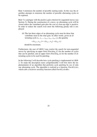 25
Rule 4 minimizes the number of possible starting nodes. In this way the al-
gorithm attempts to minimize the number of possible alternating cycles to
be explored.
Rule 5 is analogue with the positive gain criterion for sequential moves (see
Section 2). During the construction of a move, no alternating cycle will be
closed unless the cumulated gain plus the cost of close-up edge is positive.
In order to reduce the search even more the following greedy rule is em-
ployed:
(6) The last three edges of an alternating cycle must be those that
contribute most to the total gain. In other words, given an al-
ternating cycle (s1, s2 ,..., s2m-2, s2m-1, s2m, s1), the quantity
- c(s2m-2, s2m-1) + c(s2m-1, s2m) - c(s2m, s1)
should be maximum.
Furthermore, the user of LKH-2 may restrict the search for non-sequential
moves by specifying an upper limit (Patching_C) for the number of cycles
that can be patched, and an upper limit (Patching_A) for the number of al-
ternating cycles to be used for patching.
In the following I will describe how cycle patching is implemented in LKH-
2. To make the description more comprehensible I will first show the im-
plementation of an algorithm that performs cycle patching by use of only
one alternating cycle. The algorithm is realized as a function, PatchCycles,
which calls a recursive auxiliary function called PatchCyclesRec.
 