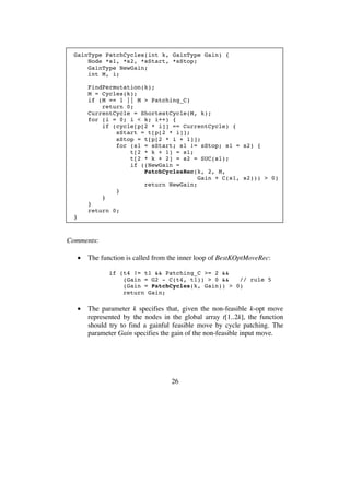 26
GainType PatchCycles(int k, GainType Gain) {
Node *s1, *s2, *sStart, *sStop;
GainType NewGain;
int M, i;
FindPermutation(k);
M = Cycles(k);
if (M == 1 || M > Patching_C)
return 0;
CurrentCycle = ShortestCycle(M, k);
for (i = 0; i < k; i++) {
if (cycle[p[2 * i]] == CurrentCycle) {
sStart = t[p[2 * i]];
sStop = t[p[2 * i + 1]];
for (s1 = sStart; s1 != sStop; s1 = s2) {
t[2 * k + 1] = s1;
t[2 * k + 2] = s2 = SUC(s1);
if ((NewGain =
PatchCyclesRec(k, 2, M,
Gain + C(s1, s2))) > 0)
return NewGain;
}
}
}
return 0;
}
Comments:
• The function is called from the inner loop of BestKOptMoveRec:
if (t4 != t1 && Patching_C >= 2 &&
(Gain = G2 - C(t4, t1)) > 0 && // rule 5
(Gain = PatchCycles(k, Gain)) > 0)
return Gain;
• The parameter k specifies that, given the non-feasible k-opt move
represented by the nodes in the global array t[1..2k], the function
should try to find a gainful feasible move by cycle patching. The
parameter Gain specifies the gain of the non-feasible input move.
 