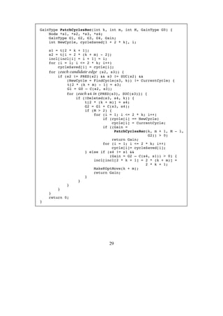 29
GainType PatchCyclesRec(int k, int m, int M, GainType G0) {
Node *s1, *s2, *s3, *s4;
GainType G1, G2, G3, G4, Gain;
int NewCycle, cycleSaved[1 + 2 * k], i;
s1 = t[2 * k + 1];
s2 = t[i = 2 * (k + m) - 2];
incl[incl[i] = i + 1] = i;
for (i = 1; i <= 2 * k; i++)
cycleSaved[i] = cycle[i];
for (each candidate edge (s2, s3)) {
if (s2 != PRED(s2) && s3 != SUC(s2) &&
(NewCycle = FindCycle(s3, k)) != CurrentCycle) {
t[2 * (k + m) - 1] = s3;
G1 = G0 – C(s2, s3);
for (each s4 in {PRED(s3), SUC(s3)}) {
if (!Deleted(s3, s4, k)) {
t[2 * (k + m)] = s4;
G2 = G1 + C(s3, s4);
if (M > 2) {
for (i = 1; i <= 2 * k; i++)
if (cycle[i] == NewCycle)
cycle[i] = CurrentCycle;
if ((Gain =
PatchCyclesRec(k, m + 1, M - 1,
G2)) > 0)
return Gain;
for (i = 1; i <= 2 * k; i++)
cycle[i]= cycleSaved[i];
} else if (s4 != s1 &&
(Gain = G2 – C(s4, s1)) > 0) {
incl[incl[2 * k + 1] = 2 * (k + m)] =
2 * k + 1;
MakeKOptMove(k + m);
return Gain;
}
}
}
}
}
return 0;
}
 