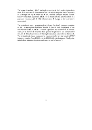 3
The report describes LKH-2, an implementation of the Lin-Kernighan heu-
ristic, which allows all those moves that can be decomposed into a sequence
of K-changes for any K where 2 K n. These K-changes may be sequen-
tial as well as non-sequential. LKH-2 is an extension and generalization of a
previous version, LKH-1 [18], which uses a 5-change as its basic move
component.
The rest of this report is organized as follows. Section 2 gives an overview
of the Lin-Kernighan algorithm. Section 3 gives a short description of the
first version of LKH, LKH-1. Section 4 presents the facilities of its succes-
sor LKH-2. Section 5 describes how general k-opt moves are implemented
in LKH-2. The effectiveness of the implementation is reported in Section 6.
The evaluation is based on extensive experiments for a wide variety of TSP
instances ranging from 10,000-city to 10,000,000-city instances. Finally, the
conclusions about the implementation are given in Section 7.
 