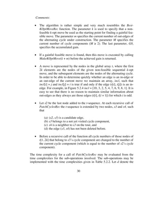 30
Comments:
• The algorithm is rather simple and very much resembles the Best-
KOptMoveRec function. The parameter k is used to specify that a non-
feasible k-opt move be used as the starting point for finding a gainful fea-
sible move. The parameter m specifies the current number of out-edges of
the alternating cycle under construction. The parameter M specifies the
current number of cycle components (M 2). The last parameter, G0,
specifies the accumulated gain.
• If a gainful feasible move is found, then this move is executed by calling
MakeKOptMove(k + m) before the achieved gain is returned.
• A move is represented by the nodes in the global array t, where the first
2k elements are the nodes of the given non-feasible sequential k-opt
move, and the subsequent elements are the nodes of the alternating cycle.
In order to be able to determine quickly whether an edge is an in-edge or
an out-edge of the current move we maintain an array, incl, such that
incl[i] = j and incl[j] = i is true if and only if the edge (t[i], t[j]) is an in-
edge. For example, in Figure 5.2.4 incl = [10, 3, 2, 5, 4, 7, 6, 9, 8, 1]. It is
easy to see that there is no reason to maintain similar information about
out-edges as they always are those edges (t[i], t[i + 1]) for which i is odd.
• Let s2 be the last node added to the t-sequence. At each recursive call of
PatchCyclesRec the t-sequence is extended by two nodes, s3 and s4, such
that
(a) (s2, s3) is a candidate edge,
(b) s3 belongs to a not yet visited cycle component,
(c) s4 is a neighbor to s3 on the tour, and
(d) the edge (s3, s4) has not been deleted before.
• Before a recursive call of the function all cycle numbers of those nodes of
t[1..2k] that belong to s3’s cycle component are changed to the number of
the current cycle component (which is equal to the number of s2’s cycle
component).
The time complexity for a call of PatchCyclesRec may be evaluated from the
time complexities for the sub-operations involved. The sub-operations may be
implemented with the time complexities given in Table 5.2.2. Let d denote the
 