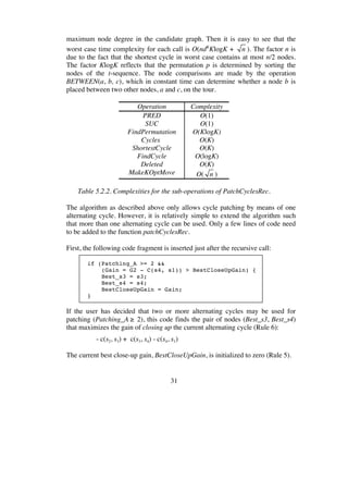31
maximum node degree in the candidate graph. Then it is easy to see that the
worst case time complexity for each call is O(ndK
KlogK + n ). The factor n is
due to the fact that the shortest cycle in worst case contains at most n/2 nodes.
The factor KlogK reflects that the permutation p is determined by sorting the
nodes of the t-sequence. The node comparisons are made by the operation
BETWEEN(a, b, c), which in constant time can determine whether a node b is
placed between two other nodes, a and c, on the tour.
Operation Complexity
PRED O(1)
SUC O(1)
FindPermutation O(KlogK)
Cycles O(K)
ShortestCycle O(K)
FindCycle O(logK)
Deleted O(K)
MakeKOptMove O( n )
Table 5.2.2. Complexities for the sub-operations of PatchCyclesRec.
The algorithm as described above only allows cycle patching by means of one
alternating cycle. However, it is relatively simple to extend the algorithm such
that more than one alternating cycle can be used. Only a few lines of code need
to be added to the function patchCyclesRec.
First, the following code fragment is inserted just after the recursive call:
if (Patching_A >= 2 &&
(Gain = G2 - C(s4, s1)) > BestCloseUpGain) {
Best_s3 = s3;
Best_s4 = s4;
BestCloseUpGain = Gain;
}
If the user has decided that two or more alternating cycles may be used for
patching (Patching_A ≥ 2), this code finds the pair of nodes (Best_s3, Best_s4)
that maximizes the gain of closing up the current alternating cycle (Rule 6):
- c(s2, s3) + c(s3, s4) - c(s4, s1)
The current best close-up gain, BestCloseUpGain, is initialized to zero (Rule 5).
 