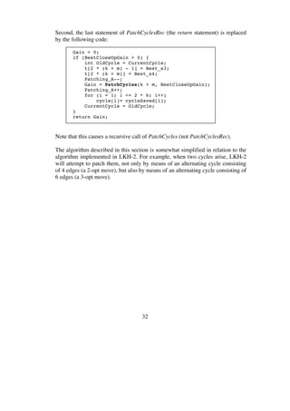 32
Second, the last statement of PatchCyclesRec (the return statement) is replaced
by the following code:
Gain = 0;
if (BestCloseUpGain > 0) {
int OldCycle = CurrentCycle;
t[2 * (k + m) - 1] = Best_s3;
t[2 * (k + m)] = Best_s4;
Patching_A--;
Gain = PatchCycles(k + m, BestCloseUpGain);
Patching_A++;
for (i = 1; i <= 2 * k; i++)
cycle[i]= cycleSaved[i];
CurrentCycle = OldCycle;
}
return Gain;
Note that this causes a recursive call of PatchCycles (not PatchCyclesRec).
The algorithm described in this section is somewhat simplified in relation to the
algorithm implemented in LKH-2. For example, when two cycles arise, LKH-2
will attempt to patch them, not only by means of an alternating cycle consisting
of 4 edges (a 2-opt move), but also by means of an alternating cycle consisting of
6 edges (a 3-opt move).
 