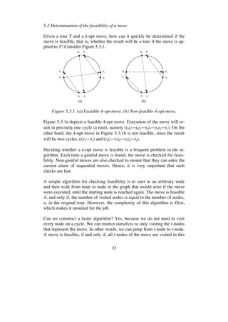 33
5.3 Determination of the feasibility of a move
Given a tour T and a k-opt move, how can it quickly be determined if the
move is feasible, that is, whether the result will be a tour if the move is ap-
plied to T? Consider Figure 5.3.1.
t1t2
t4
t3 t5
t6
t8 t7
t1t2
t3
t4 t5
t6
t8 t7
(a) (b)
Figure 5.3.1. (a) Feasible 4-opt move. (b) Non-feasible 4-opt move.
Figure 5.3.1a depicts a feasible 4-opt move. Execution of the move will re-
sult in precisely one cycle (a tour), namely (t2t3 t8t1 t6t7 t5t4 t2). On the
other hand, the 4-opt move in Figure 5.3.1b is not feasible, since the result
will be two cycles, (t2t3 t2) and (t4t5 t7t6 t1t8 t4).
Deciding whether a k-opt move is feasible is a frequent problem in the al-
gorithm. Each time a gainful move is found, the move is checked for feasi-
bility. Non-gainful moves are also checked to ensure that they can enter the
current chain of sequential moves. Hence, it is very important that such
checks are fast.
A simple algorithm for checking feasibility is to start in an arbitrary node
and then walk from node to node in the graph that would arise if the move
were executed, until the starting node is reached again. The move is feasible
if, and only if, the number of visited nodes is equal to the number of nodes,
n, in the original tour. However, the complexity of this algorithm is O(n),
which makes it unsuited for the job.
Can we construct a faster algorithm? Yes, because we do not need to visit
every node on a cycle. We can restrict ourselves to only visiting the t-nodes
that represent the move. In other words, we can jump from t-node to t-node.
A move is feasible, if and only if, all t-nodes of the move are visited in this
 