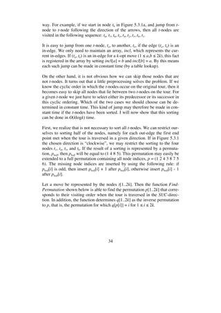 34
way. For example, if we start in node t6 in Figure 5.3.1a, and jump from t-
node to t-node following the direction of the arrows, then all t-nodes are
visited in the following sequence: t6, t7, t6, t5, t4, t2, t3, t8, t1.
It is easy to jump from one t-node, ta, to another, tb, if the edge (ta, tb) is an
in-edge. We only need to maintain an array, incl, which represents the cur-
rent in-edges. If (ta, tb) is an in-edge for a k-opt move (1 a,b 2k), this fact
is registered in the array by setting incl[a] = b and incl[b] = a. By this means
each such jump can be made in constant time (by a table lookup).
On the other hand, it is not obvious how we can skip those nodes that are
not t-nodes. It turns out that a little preprocessing solves the problem. If we
know the cyclic order in which the t-nodes occur on the original tour, then it
becomes easy to skip all nodes that lie between two t-nodes on the tour. For
a given t-node we just have to select either its predecessor or its successor in
this cyclic ordering. Which of the two cases we should choose can be de-
termined in constant time. This kind of jump may therefore be made in con-
stant time if the t-nodes have been sorted. I will now show that this sorting
can be done in O(klogk) time.
First, we realize that is not necessary to sort all t-nodes. We can restrict our-
selves to sorting half of the nodes, namely for each out-edge the first end
point met when the tour is traversed in a given direction. If in Figure 5.3.1
the chosen direction is “clockwise”, we may restrict the sorting to the four
nodes t1, t4, t5, and t8. If the result of a sorting is represented by a permuta-
tion, phalf, then phalf will be equal to (1 4 8 5). This permutation may easily be
extended to a full permutation containing all node indices, p = (1 2 4 3 8 7 5
6). The missing node indices are inserted by using the following rule: if
phalf[i] is odd, then insert phalf[i] + 1 after phalf[i], otherwise insert phalf[i] - 1
after phalf[i].
Let a move be represented by the nodes t[1..2k]. Then the function Find-
Permutation shown below is able to find the permutation p[1..2k] that corre-
sponds to their visiting order when the tour is traversed in the SUC-direc-
tion. In addition, the function determines q[1..2k] as the inverse permutation
to p, that is, the permutation for which q[p[i]] = i for 1 i 2k.
 