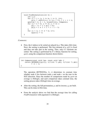 35
void FindPermutation(int k) {
int i,j;
for (i = j = 1; j <= k; i += 2, j++)
p[j] = (SUC(t[i]) == t[i + 1]) ? i : i + 1;
qsort(p + 2, k - 1, sizeof(int), Compare);
for (j = 2 * k; j >= 2; j -= 2) {
p[j - 1] = i = p[j / 2];
p[j] = i & 1 ? i + 1 : i - 1;
}
for (i = 1; i <= 2 * k; i++)
q[p[i]] = i;
}
Comments:
• First, the k indices to be sorted are placed in p. This takes O(k) time.
Next, the sorting is performed. The first element of p, p[1] is fixed
and does not take part in the sorting. Thus, only k-1 elements are
sorted. The sorting is performed by C’s library function for sorting,
qsort, using the comparison function shown below:
int Compare(const void *pa, const void *pb) {
return BETWEEN(t[p[1]], t[*(int *) pa], t[*(int *) pb])
? -1 : 1;
}
The operation BETWEEN(a, b, c) determines in constant time
whether node b lies between node a and node c on the tour in the
SUC-direction. Since the number of comparisons made by qsort on
average is O(klogk), and each comparison takes constant time, the
sorting process takes O(klogk) time on average.
• After the sorting, the full permutation, p, and its inverse, q, are built.
This can be done in O(k) time.
• From the analysis above we find that the average time for calling
FindPermutation with argument k is O(klogk).
 