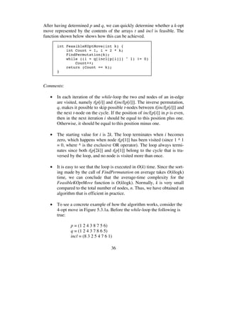 36
After having determined p and q, we can quickly determine whether a k-opt
move represented by the contents of the arrays t and incl is feasible. The
function shown below shows how this can be achieved.
int FeasibleKOptMove(int k) {
int Count = 1, i = 2 * k;
FindPermutation(k);
while ((i = q[incl[p[i]]] ^ 1) != 0)
Count++;
return (Count == k);
}
Comments:
• In each iteration of the while-loop the two end nodes of an in-edge
are visited, namely t[p[i]] and t[incl[p[i]]]. The inverse permutation,
q, makes it possible to skip possible t-nodes between t[incl[p[i]]] and
the next t-node on the cycle. If the position of incl[p[i]] in p is even,
then in the next iteration i should be equal to this position plus one.
Otherwise, it should be equal to this position minus one.
• The starting value for i is 2k. The loop terminates when i becomes
zero, which happens when node t[p[1]] has been visited (since 1 ^ 1
= 0, where ^ is the exclusive OR operator). The loop always termi-
nates since both t[p[2k]] and t[p[1]] belong to the cycle that is tra-
versed by the loop, and no node is visited more than once.
• It is easy to see that the loop is executed in O(k) time. Since the sort-
ing made by the call of FindPermutation on average takes O(klogk)
time, we can conclude that the average-time complexity for the
FeasibleKOptMove function is O(klogk). Normally, k is very small
compared to the total number of nodes, n. Thus, we have obtained an
algorithm that is efficient in practice.
• To see a concrete example of how the algorithm works, consider the
4-opt move in Figure 5.3.1a. Before the while-loop the following is
true:
p = (1 2 4 3 8 7 5 6)
q = (1 2 4 3 7 8 6 5)
incl = (8 3 2 5 4 7 6 1)
 