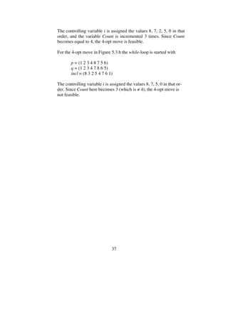 37
The controlling variable i is assigned the values 8, 7, 2, 5, 0 in that
order, and the variable Count is incremented 3 times. Since Count
becomes equal to 4, the 4-opt move is feasible.
For the 4-opt move in Figure 5.3.b the while-loop is started with
p = (1 2 3 4 8 7 5 6)
q = (1 2 3 4 7 8 6 5)
incl = (8 3 2 5 4 7 6 1)
The controlling variable i is assigned the values 8, 7, 5, 0 in that or-
der. Since Count here becomes 3 (which is 4), the 4-opt move is
not feasible.
 