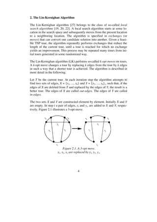 4
2. The Lin-Kernighan Algorithm
The Lin-Kernighan algorithm [27] belongs to the class of so-called local
search algorithms [19, 20, 22]. A local search algorithm starts at some lo-
cation in the search space and subsequently moves from the present location
to a neighboring location. The algorithm is specified in exchanges (or
moves) that can convert one candidate solution into another. Given a feasi-
ble TSP tour, the algorithm repeatedly performs exchanges that reduce the
length of the current tour, until a tour is reached for which no exchange
yields an improvement. This process may be repeated many times from ini-
tial tours generated in some randomized way.
The Lin-Kernighan algorithm (LK) performs so-called k-opt moves on tours.
A k-opt move changes a tour by replacing k edges from the tour by k edges
in such a way that a shorter tour is achieved. The algorithm is described in
more detail in the following.
Let T be the current tour. At each iteration step the algorithm attempts to
find two sets of edges, X = {x1, ..., xk} and Y = {y1, ..., yk},, such that, if the
edges of X are deleted from T and replaced by the edges of Y, the result is a
better tour. The edges of X are called out-edges. The edges of Y are called
in-edges.
The two sets X and Y are constructed element by element. Initially X and Y
are empty. In step i a pair of edges, xi and yi, are added to X and Y, respec-
tively. Figure 2.1 illustrates a 3-opt move.
Figure 2.1. A 3-opt move.
x1, x2, x3 are replaced by y1, y2, y3.
 