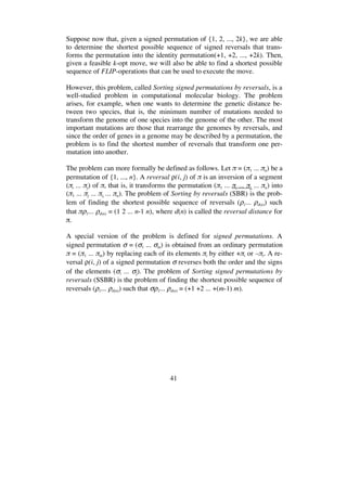41
Suppose now that, given a signed permutation of {1, 2, ..., 2k}, we are able
to determine the shortest possible sequence of signed reversals that trans-
forms the permutation into the identity permutation(+1, +2, ..., +2k). Then,
given a feasible k-opt move, we will also be able to find a shortest possible
sequence of FLIP-operations that can be used to execute the move.
However, this problem, called Sorting signed permutations by reversals, is a
well-studied problem in computational molecular biology. The problem
arises, for example, when one wants to determine the genetic distance be-
tween two species, that is, the minimum number of mutations needed to
transform the genome of one species into the genome of the other. The most
important mutations are those that rearrange the genomes by reversals, and
since the order of genes in a genome may be described by a permutation, the
problem is to find the shortest number of reversals that transform one per-
mutation into another.
The problem can more formally be defined as follows. Let = ( 1 ... n) be a
permutation of {1, ..., n}. A reversal (i, j) of is an inversion of a segment
( i ... j) of , that is, it transforms the permutation ( 1 ... i ... j, ... n) into
( 1 ... j ... i, ... n). The problem of Sorting by reversals (SBR) is the prob-
lem of finding the shortest possible sequence of reversals ( 1... d(n)) such
that 1... d(n) = (1 2 ... n-1 n), where d(n) is called the reversal distance for
.
A special version of the problem is defined for signed permutations. A
signed permutation = ( 1 ... m) is obtained from an ordinary permutation
= ( 1 ... m) by replacing each of its elements i by either + i or – i. A re-
versal (i, j) of a signed permutation reverses both the order and the signs
of the elements ( i ... j). The problem of Sorting signed permutations by
reversals (SSBR) is the problem of finding the shortest possible sequence of
reversals ( 1... d(n)) such that 1... d(n) = (+1 +2 ... +(m-1) m).
 