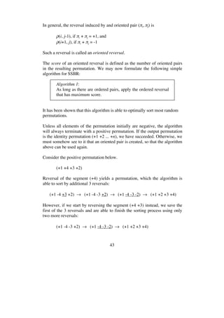 43
In general, the reversal induced by and oriented pair ( i, j) is
(i, j-1), if i + j = +1, and
(i+1, j), if i + j = -1
Such a reversal is called an oriented reversal.
The score of an oriented reversal is defined as the number of oriented pairs
in the resulting permutation. We may now formulate the following simple
algorithm for SSBR:
Algorithm 1:
As long as there are ordered pairs, apply the ordered reversal
that has maximum score.
It has been shown that this algorithm is able to optimally sort most random
permutations.
Unless all elements of the permutation initially are negative, the algorithm
will always terminate with a positive permutation. If the output permutation
is the identity permutation (+1 +2 ... +n), we have succeeded. Otherwise, we
must somehow see to it that an oriented pair is created, so that the algorithm
above can be used again.
Consider the positive permutation below.
(+1 +4 +3 +2)
Reversal of the segment (+4) yields a permutation, which the algorithm is
able to sort by additional 3 reversals:
(+1 -4 +3 +2) (+1 -4 -3 +2) (+1 -4 -3 -2) (+1 +2 +3 +4)
However, if we start by reversing the segment (+4 +3) instead, we save the
first of the 3 reversals and are able to finish the sorting process using only
two more reversals:
(+1 -4 -3 +2) (+1 -4 -3 -2) (+1 +2 +3 +4)
 