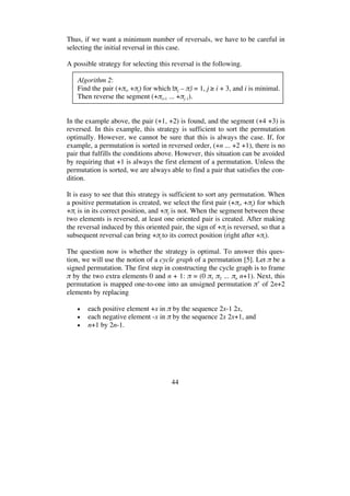 44
Thus, if we want a minimum number of reversals, we have to be careful in
selecting the initial reversal in this case.
A possible strategy for selecting this reversal is the following.
Algorithm 2:
Find the pair (+ i, + j) for which | j – i| = 1, j i + 3, and i is minimal.
Then reverse the segment (+ i+1 ... + j-1).
In the example above, the pair (+1, +2) is found, and the segment (+4 +3) is
reversed. In this example, this strategy is sufficient to sort the permutation
optimally. However, we cannot be sure that this is always the case. If, for
example, a permutation is sorted in reversed order, (+n ... +2 +1), there is no
pair that fulfills the conditions above. However, this situation can be avoided
by requiring that +1 is always the first element of a permutation. Unless the
permutation is sorted, we are always able to find a pair that satisfies the con-
dition.
It is easy to see that this strategy is sufficient to sort any permutation. When
a positive permutation is created, we select the first pair (+ i, + j) for which
+ i is in its correct position, and + j is not. When the segment between these
two elements is reversed, at least one oriented pair is created. After making
the reversal induced by this oriented pair, the sign of + j is reversed, so that a
subsequent reversal can bring + j to its correct position (right after + i).
The question now is whether the strategy is optimal. To answer this ques-
tion, we will use the notion of a cycle graph of a permutation [5]. Let be a
signed permutation. The first step in constructing the cycle graph is to frame
by the two extra elements 0 and n + 1: = (0 1 2 ... n n+1). Next, this
permutation is mapped one-to-one into an unsigned permutation ’ of 2n+2
elements by replacing
• each positive element +x in by the sequence 2x-1 2x,
• each negative element -x in by the sequence 2x 2x+1, and
• n+1 by 2n-1.
 