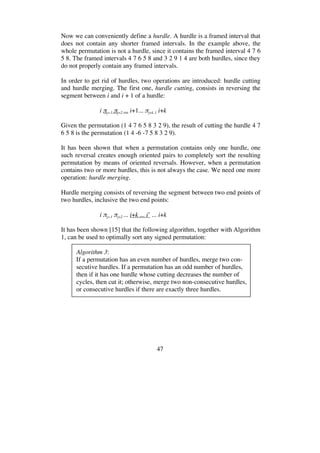47
Now we can conveniently define a hurdle. A hurdle is a framed interval that
does not contain any shorter framed intervals. In the example above, the
whole permutation is not a hurdle, since it contains the framed interval 4 7 6
5 8. The framed intervals 4 7 6 5 8 and 3 2 9 1 4 are both hurdles, since they
do not properly contain any framed intervals.
In order to get rid of hurdles, two operations are introduced: hurdle cutting
and hurdle merging. The first one, hurdle cutting, consists in reversing the
segment between i and i + 1 of a hurdle:
i j+1 j+2 ... i+1... j+k-1 i+k
Given the permutation (1 4 7 6 5 8 3 2 9), the result of cutting the hurdle 4 7
6 5 8 is the permutation (1 4 -6 -7 5 8 3 2 9).
It has been shown that when a permutation contains only one hurdle, one
such reversal creates enough oriented pairs to completely sort the resulting
permutation by means of oriented reversals. However, when a permutation
contains two or more hurdles, this is not always the case. We need one more
operation: hurdle merging.
Hurdle merging consists of reversing the segment between two end points of
two hurdles, inclusive the two end points:
i j+1 j+2 ... i+k ... i’ ... i+k
It has been shown [15] that the following algorithm, together with Algorithm
1, can be used to optimally sort any signed permutation:
Algorithm 3:
If a permutation has an even number of hurdles, merge two con-
secutive hurdles. If a permutation has an odd number of hurdles,
then if it has one hurdle whose cutting decreases the number of
cycles, then cut it; otherwise, merge two non-consecutive hurdles,
or consecutive hurdles if there are exactly three hurdles.
 