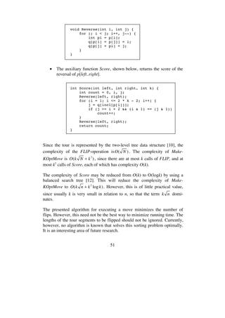 51
void Reverse(int i, int j) {
for (; i < j; i++, j--) {
int pi = p[i];
q[p[i] = p[j]] = i;
q[p[j] = pi] = j;
}
}
• The auxiliary function Score, shown below, returns the score of the
reversal of p[left..right].
int Score(int left, int right, int k) {
int count = 0, i, j;
Reverse(left, right);
for (i = 1; i <= 2 * k - 2; i++) {
j = q[incl[p[i]]];
if (j >= i + 2 && (i & 1) == (j & 1))
count++;
}
Reverse(left, right);
return count;
}
Since the tour is represented by the two-level tree data structure [10], the
complexity of the FLIP-operation isO( N ). The complexity of Make-
KOptMove is O(k N + k3
), since there are at most k calls of FLIP, and at
most k2
calls of Score, each of which has complexity O(k).
The complexity of Score may be reduced from O(k) to O(logk) by using a
balanced search tree [12]. This will reduce the complexity of Make-
KOptMove to O(k n + k2
logk). However, this is of little practical value,
since usually k is very small in relation to n, so that the term k n domi-
nates.
The presented algorithm for executing a move minimizes the number of
flips. However, this need not be the best way to minimize running time. The
lengths of the tour segments to be flipped should not be ignored. Currently,
however, no algorithm is known that solves this sorting problem optimally.
It is an interesting area of future research.
 
