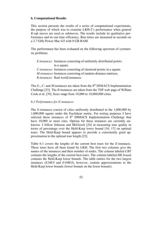 52
6. Computational Results
This section presents the results of a series of computational experiments,
the purpose of which was to examine LKH-2’s performance when general
K-opt moves are used as submoves. The results include its qualitative per-
formance and its run time efficiency. Run times are measured in seconds on
a 2.7 GHz Power Mac G5 with 8 GB RAM.
The performance has been evaluated on the following spectrum of symmet-
ric problems:
E-instances: Instances consisting of uniformly distributed points
in a square.
C-instances: Instances consisting of clustered points in a square.
M-instances: Instances consisting of random distance matrices.
R-instances: Real world instances.
The E-, C- and M-instances are taken from the 8th
DIMACS Implementation
Challenge [23]. The R-instances are taken from the TSP web page of William
Cook et al. [39]. Sizes range from 10,000 to 10,000,000 cities.
6.1 Performance for E-instances
The E-instances consist of cities uniformly distributed in the 1,000,000 by
1,000,000 square under the Euclidean metric. For testing purposes I have
selected those instances of 8th
DIMACS Implementation Challenge that
have 10,000 or more cites. Optima for these instances are currently un-
known. I follow Johnson and McGeoch [24] in measuring tour quality in
terms of percentage over the Held-Karp lower bound [16, 17] on optimal
tours. The Held-Karp bound appears to provide a consistently good ap-
proximation to the optimal tour length [22].
Table 6.1 covers the lengths of the current best tours for the E-instances.
These tours have all been found by LKH. The first two columns give the
names of the instances and their number of nodes. The column labeled CBT
contains the lengths of the current best tours. The column labeled HK bound
contains the Held-Karp lower bounds. The table entries for the two largest
instances (E3M.0 and E10M.0), however, contain approximations to the
Held-Karp lower bounds (lower bounds on the lower bounds).
 