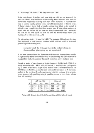 68
6.1.4 Solving E10k.0 and E100k.0 by multi-trial LKH
In the experiments described until now only one trial per run was used. As
each run takes a new initial tour as its starting point, the trials have been in-
dependent. Repeatedly starting from new tours, however, is an inefficient
way to sample locally optimal tours. Valuable information is thrown away.
A better strategy is to kick a locally optimal tour (that is, to perturb it
slightly), and reapply the algorithm on this tour. If this effort produces a
better tour, we discard the old tour and work with the new one. Otherwise,
we kick the old tour again. To kick the tour the double-bridge move (see
Figure 2.4) is often used [2, 3, 29].
An alternative strategy is used by LKH. The strategy differs from the stan-
dard approach in that it uses a random initial tour and restricts its search
process by the following rule:
Moves in which the first edge (t1,t2) to be broken belongs to
the current best solution tour are not investigated.
It has been observed that this dependence of the trials almost always results
in significantly better tours than would be obtained by the same number of
independent trials. In addition, the search restriction above makes it fast.
I made a series of experiments with the instances E10k.0 and E100k.0 to
study how multi-trial LKH is affected when K is increased and cycle patch-
ing is added to the basic K-opt move. Tables 6.11-13 report the results for
1000 trials on E10k.0. As can be seen, tour quality increases as K increases,
and as in the previous 1-trial experiments with this instance it is advanta-
geous to use cycle patching (simple patching seems to be a better choice
than full patching).
HK gap (%) Time (s)
K min avg max min avg max
4 0.712 0.728 0.741 512 569 640
5 0.711 0.720 0.745 444 564 750
6 0.711 0.716 0.724 1876 2578 4145
Table 6.11. Results for E10k.0 (No patching, 1000 trials, 10 runs).
 