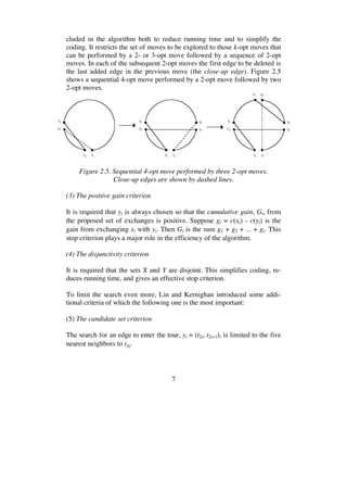 7
cluded in the algorithm both to reduce running time and to simplify the
coding. It restricts the set of moves to be explored to those k-opt moves that
can be performed by a 2- or 3-opt move followed by a sequence of 2-opt
moves. In each of the subsequent 2-opt moves the first edge to be deleted is
the last added edge in the previous move (the close-up edge). Figure 2.5
shows a sequential 4-opt move performed by a 2-opt move followed by two
2-opt moves.
t1t2
t4
t3 t6
t5
t1t2
t4
t3 t6
t5
t7 t8
t1t2
t4
t3
Figure 2.5. Sequential 4-opt move performed by three 2-opt moves.
Close-up edges are shown by dashed lines.
(3) The positive gain criterion
It is required that yi is always chosen so that the cumulative gain, Gi, from
the proposed set of exchanges is positive. Suppose gi = c(xi) - c(yi) is the
gain from exchanging xi with yi. Then Gi is the sum g1 + g2 + ... + gi. This
stop criterion plays a major role in the efficiency of the algorithm.
(4) The disjunctivity criterion
It is required that the sets X and Y are disjoint. This simplifies coding, re-
duces running time, and gives an effective stop criterion.
To limit the search even more, Lin and Kernighan introduced some addi-
tional criteria of which the following one is the most important:
(5) The candidate set criterion
The search for an edge to enter the tour, yi = (t2i, t2i+1), is limited to the five
nearest neighbors to t2i.
 