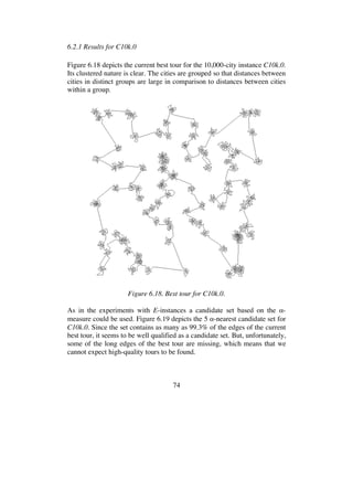 74
6.2.1 Results for C10k.0
Figure 6.18 depicts the current best tour for the 10,000-city instance C10k.0.
Its clustered nature is clear. The cities are grouped so that distances between
cities in distinct groups are large in comparison to distances between cities
within a group.
Figure 6.18. Best tour for C10k.0.
As in the experiments with E-instances a candidate set based on the -
measure could be used. Figure 6.19 depicts the 5 -nearest candidate set for
C10k.0. Since the set contains as many as 99.3% of the edges of the current
best tour, it seems to be well qualified as a candidate set. But, unfortunately,
some of the long edges of the best tour are missing, which means that we
cannot expect high-quality tours to be found.
 