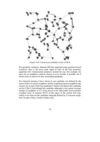 75
Figure 6.19. 5 -nearest candidate set for C10k.0.
For geometric instances, Johnson [20] has suggested using quadrant-based
neighbors, that is, the least costly edges in each of the four geometric
quadrants (for 2-dimensional instances) around the city. For example, for
each city its neighbors could be chosen so as to include, if possible, the 5
closest cities in each of its four surrounding quadrants.
For clustered instances I have chosen to use candidate sets defined by the
union of the 4 -nearest neighbors and the 4 quadrant-nearest neighbors (the
closest city in each of the four quadrants). Figure 6.20 depicts this candidate
set for C10k.0. Even though this candidate subgraph is very sparse (average
number of neighbors is 5.1) it has proven to be sufficiently rich to produce
excellent tours. It contains 98.3% of the edges of the current best tour,
which is less than for the candidate subgraph defined by 5 -nearest neigh-
bors. In spite of this, it leads to better tours.
 
