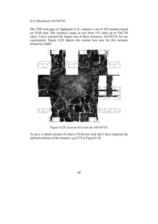 89
6.4.2 Results for lrb744710
The TSP web page of Applegate et al. contains a set of 102 instance based
on VLSI data. The instances range in size from 131 cities up to 744,710
cities. I have selected the largest one of these instances, lrb744710, for my
experiments. Figure 6.29 depicts the current best tour for this instance
(found by LKH).
Figure 6.29. Current best tour for lrb744710.
To give a clearer picture of what a VLSI-tour look like I have depicted the
optimal solution of the instance xqc2175 in Figure 6.30.
 