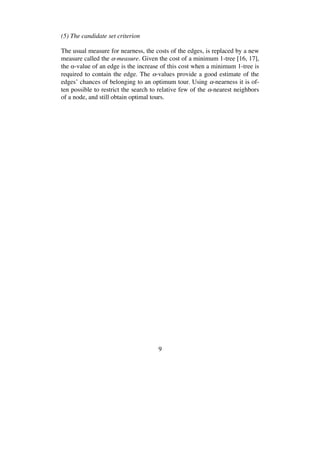 9
(5) The candidate set criterion
The usual measure for nearness, the costs of the edges, is replaced by a new
measure called the -measure. Given the cost of a minimum 1-tree [16, 17],
the -value of an edge is the increase of this cost when a minimum 1-tree is
required to contain the edge. The -values provide a good estimate of the
edges’ chances of belonging to an optimum tour. Using -nearness it is of-
ten possible to restrict the search to relative few of the -nearest neighbors
of a node, and still obtain optimal tours.
 