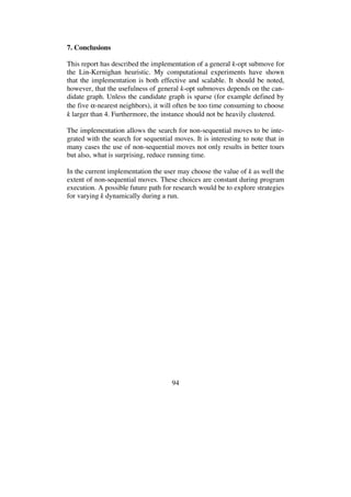 94
7. Conclusions
This report has described the implementation of a general k-opt submove for
the Lin-Kernighan heuristic. My computational experiments have shown
that the implementation is both effective and scalable. It should be noted,
however, that the usefulness of general k-opt submoves depends on the can-
didate graph. Unless the candidate graph is sparse (for example defined by
the five -nearest neighbors), it will often be too time consuming to choose
k larger than 4. Furthermore, the instance should not be heavily clustered.
The implementation allows the search for non-sequential moves to be inte-
grated with the search for sequential moves. It is interesting to note that in
many cases the use of non-sequential moves not only results in better tours
but also, what is surprising, reduce running time.
In the current implementation the user may choose the value of k as well the
extent of non-sequential moves. These choices are constant during program
execution. A possible future path for research would be to explore strategies
for varying k dynamically during a run.
 