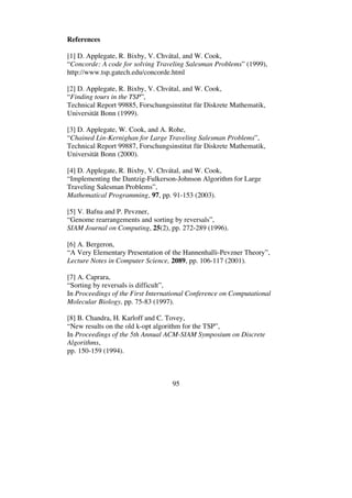 95
References
[1] D. Applegate, R. Bixby, V. Chvátal, and W. Cook,
“Concorde: A code for solving Traveling Salesman Problems” (1999),
http://www.tsp.gatech.edu/concorde.html
[2] D. Applegate, R. Bixby, V. Chvátal, and W. Cook,
“Finding tours in the TSP”,
Technical Report 99885, Forschungsinstitut für Diskrete Mathematik,
Universität Bonn (1999).
[3] D. Applegate, W. Cook, and A. Rohe,
“Chained Lin-Kernighan for Large Traveling Salesman Problems”,
Technical Report 99887, Forschungsinstitut für Diskrete Mathematik,
Universität Bonn (2000).
[4] D. Applegate, R. Bixby, V. Chvátal, and W. Cook,
“Implementing the Dantzig-Fulkerson-Johnson Algorithm for Large
Traveling Salesman Problems”,
Mathematical Programming, 97, pp. 91-153 (2003).
[5] V. Bafna and P. Pevzner,
“Genome rearrangements and sorting by reversals”,
SIAM Journal on Computing, 25(2), pp. 272-289 (1996).
[6] A. Bergeron,
“A Very Elementary Presentation of the Hannenhalli-Pevzner Theory”,
Lecture Notes in Computer Science, 2089, pp. 106-117 (2001).
[7] A. Caprara,
“Sorting by reversals is difficult”,
In Proceedings of the First International Conference on Computational
Molecular Biology, pp. 75-83 (1997).
[8] B. Chandra, H. Karloff and C. Tovey,
“New results on the old k-opt algorithm for the TSP”,
In Proceedings of the 5th Annual ACM-SIAM Symposium on Discrete
Algorithms,
pp. 150-159 (1994).
 