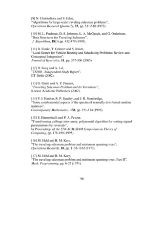 96
[9] N. Christofides and S. Eilon,
“Algorithms for large-scale traveling salesman problems”,
Operations Research Quarterly, 23, pp. 511-518 (1972).
[10] M. L. Fredman, D. S. Johnson, L. A. McGeoch, and G. Ostheimer,
“Data Structures for Traveling Salesmen”,
J. Algorithms, 18(3) pp. 432-479 (1995).
[11] B. Funke, T. Grünert and S. Irnich,
“Local Search for Vehicle Routing and Scheduling Problems: Review and
Conceptual Integration”.
Journal of Heuristics, 11, pp. 267-306 (2005).
[12] D. Garg and A. Lal,
”CS360 - Independent Study Report”,
IIT-Delhi (2002).
[13] G. Gutin and A. P. Punnen,
“Traveling Salesman Problem and Its Variations”,
Kluwer Academic Publishers (2002).
[14] P. J. Hanlon, R. P. Stanley, and J. R. Stembridge,
“Some combinatorial aspects of the spectra of normally distributed random
matrices”.
Contemporary Mathematics, 138, pp. 151-174 (1992).
[15] S. Hannenhalli and P. A. Pevzer,
“Transforming cabbage into turnip: polynomial algorithm for sorting signed
permutations by reversals”,
In Proceedings of the 27th ACM-SIAM Symposium on Theory of
Computing, pp. 178-189 (1995).
[16] M. Held and R. M. Karp,
“The traveling-salesman problem and minimum spanning trees”,
Operations Research, 18, pp. 1138-1162 (1970).
[17] M. Held and R. M. Karp,
“The traveling-salesman problem and minimum spanning trees: Part II”,
Math. Programming, pp. 6-25 (1971).
 