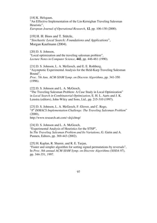 97
[18] K. Helsgaun,
“An Effective Implementation of the Lin-Kernighan Traveling Salesman
Heuristic”,
European Journal of Operational Research, 12, pp. 106-130 (2000).
[19] H. H. Hoos and T. Stützle,
“Stochastic Local Search: Foundations and Applications”,
Morgan Kaufmann (2004).
[20] D. S. Johnson,
“Local optimization and the traveling salesman problem”,
Lecture Notes in Computer Science, 442, pp. 446-461 (1990).
[21] D. S. Johnson, L. A. McGeoch, and E. E. Rothberg,
“Asymptotic Experimental Analysis for the Held-Karp Traveling Salesman
Bound”,
Proc. 7th Ann. ACM-SIAM Symp. on Discrete Algorithms, pp. 341-350
(1996).
[22] D. S. Johnson and L. A. McGeoch,
“The Traveling Salesman Problem: A Case Study in Local Optimization”
in Local Search in Combinatorial Optimization, E. H. L. Aarts and J. K.
Lenstra (editors), John-Wiley and Sons, Ltd., pp. 215-310 (1997).
[23] D. S. Johnson, L. A. McGeoch, F. Glover, and C. Rego,
“8th
DIMACS Implementation Challenge: The Traveling Salesman Problem”
(2000),
http://www.research.att.com/~dsj/chtsp/
[24] D. S. Johnson and L. A. McGeoch,
“Experimental Analysis of Heuristics for the STSP”,
In The Traveling Salesman Problem and Its Variations, G. Gutin and A.
Punnen, Editors, pp. 369-443 (2002).
[25] H. Kaplan, R. Shamir, and R. E. Tarjan,
“Faster and simpler algorithm for sorting signed permutations by reversals”,
In Proc. 8th annual ACM-SIAM Symp. on Discrete Algorithms (SODA 97),
pp. 344-351, 1997.
 