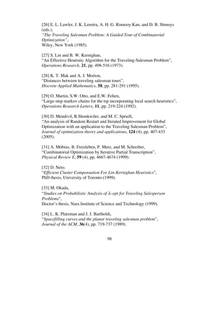 98
[26] E. L. Lawler, J. K. Lenstra, A. H. G. Rinnooy Kan, and D. B. Shmoys
(eds.),
“The Traveling Salesman Problem: A Guided Tour of Combinatorial
Optimization”,
Wiley, New York (1985).
[27] S. Lin and B. W. Kernighan,
“An Effective Heuristic Algorithm for the Traveling-Salesman Problem”,
Operations Research, 21, pp. 498-516 (1973).
[28] K. T. Mak and A. J. Morton,
“Distances between traveling salesman tours”,
Discrete Applied Mathematics, 58, pp. 281-291 (1995).
[29] O. Martin, S.W. Otto, and E.W. Felten,
“Large-step markov chains for the tsp incorporating local search heuristics”,
Operations Research Letters, 11, pp. 219-224 (1992).
[30] D. Mendivil, R.Shonkwiler, and M. C. Spruill,
“An analysis of Random Restart and Iterated Improvement for Global
Optimization with an application to the Traveling Salesman Problem”,
Journal of optimization theory and applications, 124 (4), pp. 407-433
(2005).
[31] A. Möbius, B. Freisleben, P. Merz, and M. Schreiber,
“Combinatorial Optimization by Iterative Partial Transcription”,
Physical Review E, 59 (4), pp. 4667-4674 (1999).
[32] D. Neto.
“Efficient Cluster Compensation For Lin-Kernighan Heuristics”,
PhD thesis, University of Toronto (1999).
[33] M. Okada,
“Studies on Probabilistic Analysis of –opt for Traveling Salesperson
Problems”,
Doctor’s thesis, Nara Institute of Science and Technology (1999).
[34] L. K. Platzman and J. J. Bartholdi,
“Spacefilling curves and the planar traveling salesman problem”,
Journal of the ACM, 36(4), pp. 719-737 (1989).
 
