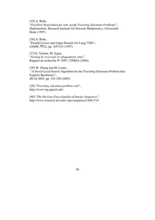 99
[35] A. Rohe,
“Parallele Heuristiken fur sehr gro e Traveling Salesman Probleme”,
Diplomarbeit, Research Institute for Discrete Mathematics, Universität
Bonn (1997).
[36] A. Rohe,
“Parallel Lower and Upper Bounds for Large TSPs”,
ZAMM, 77(2), pp. 429-432 (1997).
[37] E. Tannier, M. Sagot,
“Sorting by reversals in subquadratic time”,
Rapport de recherche No
5097, l’INRIA (2004).
[38] W. Zhang and M. Looks,
“A Novel Local Search Algorithm for the Traveling Salesman Problem that
Exploits Backbones”,
IJCAI 2005, pp. 343-350 (2005).
[39] “Traveling salesman problem web”,
http://www.tsp.gatech.edu/
[40] “The On-Line Encyclopedia of Integer Sequences”,
http://www.research.att.com/~njas/sequences/A061714
 