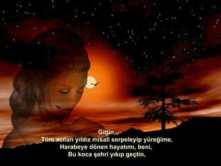 Gittin, Tüm acıları yıldız misali serpeleyip yüreğime, Harabeye dönen hayatımı, beni,  Bu koca şehri yıkıp geçtin, 