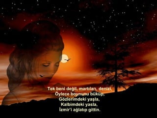 Tek beni değil, martıları, denizi, Öylece boynunu büküp, Gözlerimdeki yaşla,  Kalbimdeki yasla,  İzmir’i ağlatıp gittin. 