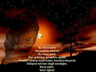 Bu koca şehir Sensizlikle yıkandı, Bu koca şehir  Sen giderken sessizce ağladı, Mavileri çıkarıp koynundan, karalara boyandı, Gidişine tek ben değil sevdiğim,  Koca şehir,  İzmir ağladı. 