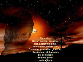 Sensizim,  Sesim çıkmaz, sessizim, Bak gözlerime, anla,  Nefesimdin, nefessizim, Canımın canını aldın giderken,  Dermanım yok halsizim, Bir beni değil, Bu koca şehir,  İzmir ağlıyor. 